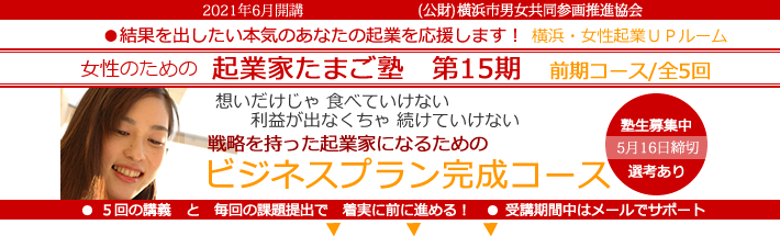 2021年6月開講「女性のための起業家たまご塾 第15期 前期コース」横浜女性起業UPルーム、結果を出したい本気のあなたの起業を応援します。想いだけじゃ食べていけない、利益にならなきゃ続けていけない。戦略を持った起業家になるための「事業プラン完成コース」 。塾生募集中、5月16日締め切り、限定女性10名。5回の講義と毎回の課題提出で着実に前に進める!受講期間中はメールでサポート。横浜市と(公益財団法人)横浜市男女共同参画推進協会が協同で開催します。